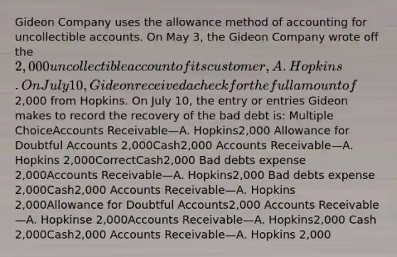 Gideon Company uses the allowance method of accounting for uncollectible accounts. On May 3, the Gideon Company wrote off the 2,000 uncollectible account of its customer, A. Hopkins. On July 10, Gideon received a check for the full amount of2,000 from Hopkins. On July 10, the entry or entries Gideon makes to record the recovery of the bad debt is: Multiple ChoiceAccounts Receivable—A. Hopkins2,000 Allowance for Doubtful Accounts 2,000Cash2,000 Accounts Receivable—A. Hopkins 2,000CorrectCash2,000 Bad debts expense 2,000Accounts Receivable—A. Hopkins2,000 Bad debts expense 2,000Cash2,000 Accounts Receivable—A. Hopkins 2,000Allowance for Doubtful Accounts2,000 Accounts Receivable—A. Hopkinse 2,000Accounts Receivable—A. Hopkins2,000 Cash 2,000Cash2,000 Accounts Receivable—A. Hopkins 2,000