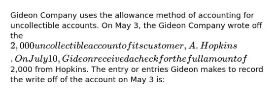 Gideon Company uses the allowance method of accounting for uncollectible accounts. On May 3, the Gideon Company wrote off the 2,000 uncollectible account of its customer, A. Hopkins. On July 10, Gideon received a check for the full amount of2,000 from Hopkins. The entry or entries Gideon makes to record the write off of the account on May 3 is: