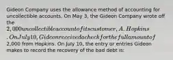 Gideon Company uses the allowance method of accounting for uncollectible accounts. On May 3, the Gideon Company wrote off the 2,000 uncollectible account of its customer, A. Hopkins. On July 10, Gideon received a check for the full amount of2,000 from Hopkins. On July 10, the entry or entries Gideon makes to record the recovery of the bad debt is: