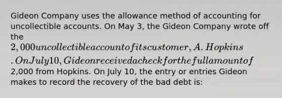 Gideon Company uses the allowance method of accounting for uncollectible accounts. On May 3, the Gideon Company wrote off the 2,000 uncollectible account of its customer, A. Hopkins. On July 10, Gideon received a check for the full amount of2,000 from Hopkins. On July 10, the entry or entries Gideon makes to record the recovery of the bad debt is: