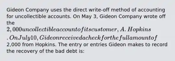 Gideon Company uses the direct write-off method of accounting for uncollectible accounts. On May 3, Gideon Company wrote off the 2,000 uncollectible account of its customer, A. Hopkins. On July 10, Gideon received a check for the full amount of2,000 from Hopkins. The entry or entries Gideon makes to record the recovery of the bad debt is: