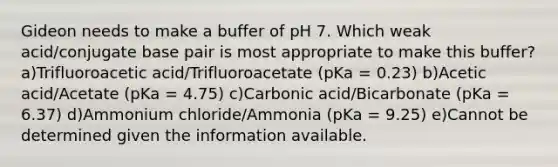 Gideon needs to make a buffer of pH 7. Which weak acid/conjugate base pair is most appropriate to make this buffer? a)Trifluoroacetic acid/Trifluoroacetate (pKa = 0.23) b)Acetic acid/Acetate (pKa = 4.75) c)Carbonic acid/Bicarbonate (pKa = 6.37) d)Ammonium chloride/Ammonia (pKa = 9.25) e)Cannot be determined given the information available.