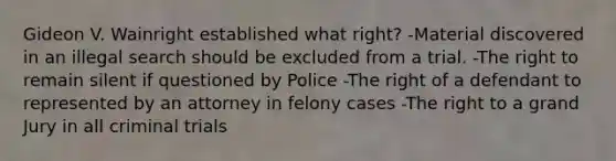 Gideon V. Wainright established what right? -Material discovered in an illegal search should be excluded from a trial. -The right to remain silent if questioned by Police -The right of a defendant to represented by an attorney in felony cases -The right to a grand Jury in all criminal trials