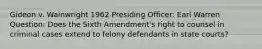 Gideon v. Wainwright 1962 Presiding Officer: Earl Warren Question: Does the Sixth Amendment's right to counsel in criminal cases extend to felony defendants in state courts?