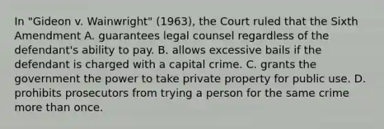 In "Gideon v. Wainwright" (1963), the Court ruled that the Sixth Amendment A. guarantees legal counsel regardless of the defendant's ability to pay. B. allows excessive bails if the defendant is charged with a capital crime. C. grants the government the power to take private property for public use. D. prohibits prosecutors from trying a person for the same crime more than once.