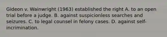 Gideon v. Wainwright (1963) established the right A. to an open trial before a judge. B. against suspicionless searches and seizures. C. to legal counsel in felony cases. D. against self-incrimination.