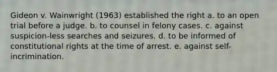 Gideon v. Wainwright (1963) established the right a. to an open trial before a judge. b. to counsel in felony cases. c. against suspicion-less searches and seizures. d. to be informed of constitutional rights at the time of arrest. e. against self-incrimination.