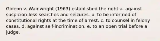 Gideon v. Wainwright (1963) established the right a. against suspicion-less searches and seizures. b. to be informed of constitutional rights at the time of arrest. c. to counsel in felony cases. d. against self-incrimination. e. to an open trial before a judge.