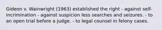 Gideon v. Wainwright (1963) established the right - against self-incrimination - against suspicion less searches and seizures. - to an open trial before a judge. - to legal counsel in felony cases.