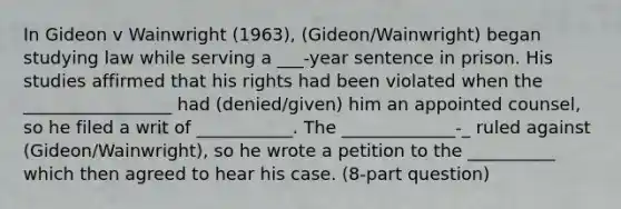 In Gideon v Wainwright (1963), (Gideon/Wainwright) began studying law while serving a ___-year sentence in prison. His studies affirmed that his rights had been violated when the _________________ had (denied/given) him an appointed counsel, so he filed a writ of ___________. The _____________-_ ruled against (Gideon/Wainwright), so he wrote a petition to the __________ which then agreed to hear his case. (8-part question)