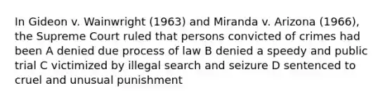 In Gideon v. Wainwright (1963) and Miranda v. Arizona (1966), the Supreme Court ruled that persons convicted of crimes had been A denied due process of law B denied a speedy and public trial C victimized by illegal search and seizure D sentenced to cruel and unusual punishment