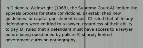 In Gideon v. Wainwright (1963), the Supreme Court A) limited the appeals process for state convictions. B) established new guidelines for capital punishment cases. C) ruled that all felony defendants were entitled to a lawyer, regardless of their ability to pay. D) ruled that a defendant must have access to a lawyer before being questioned by police. E) sharply limited government curbs on pornography.