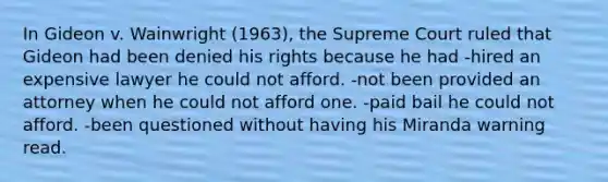 In Gideon v. Wainwright (1963), the Supreme Court ruled that Gideon had been denied his rights because he had -hired an expensive lawyer he could not afford. -not been provided an attorney when he could not afford one. -paid bail he could not afford. -been questioned without having his Miranda warning read.