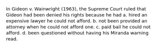 In Gideon v. Wainwright (1963), the Supreme Court ruled that Gideon had been denied his rights because he had a. hired an expensive lawyer he could not afford. b. not been provided an attorney when he could not afford one. c. paid bail he could not afford. d. been questioned without having his Miranda warning read.