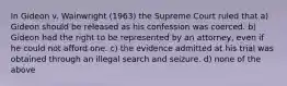 In Gideon v. Wainwright (1963) the Supreme Court ruled that a) Gideon should be released as his confession was coerced. b) Gideon had the right to be represented by an attorney, even if he could not afford one. c) the evidence admitted at his trial was obtained through an illegal search and seizure. d) none of the above