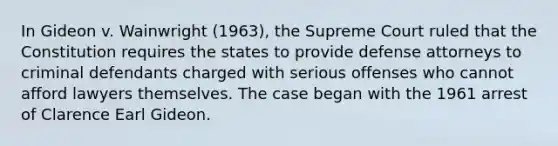 In Gideon v. Wainwright (1963), the Supreme Court ruled that the Constitution requires the states to provide defense attorneys to criminal defendants charged with serious offenses who cannot afford lawyers themselves. The case began with the 1961 arrest of Clarence Earl Gideon.