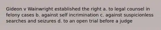 Gideon v Wainwright established the right a. to legal counsel in felony cases b. against self incrimination c. against suspicionless searches and seizures d. to an open trial before a judge