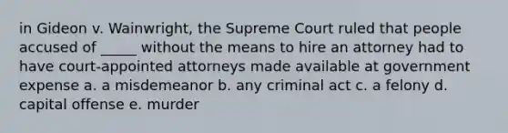 in Gideon v. Wainwright, the Supreme Court ruled that people accused of _____ without the means to hire an attorney had to have court-appointed attorneys made available at government expense a. a misdemeanor b. any criminal act c. a felony d. capital offense e. murder