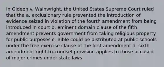 In Gideon v. Wainwright, the United States Supreme Court ruled that the a. exclusionary rule prevented the introduction of evidence seized in violation of the fourth amendment from being introduced in court b. eminent domain clause of the fifth amendment prevents government from taking religious property for public purposes c. Bible could be distributed at public schools under the free exercise clause of the first amendment d. sixth amendment right-to-counsel provision applies to those accused of major crimes under state laws