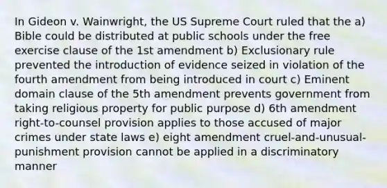 In Gideon v. Wainwright, the US Supreme Court ruled that the a) Bible could be distributed at public schools under the free exercise clause of the 1st amendment b) Exclusionary rule prevented the introduction of evidence seized in violation of the fourth amendment from being introduced in court c) Eminent domain clause of the 5th amendment prevents government from taking religious property for public purpose d) 6th amendment right-to-counsel provision applies to those accused of major crimes under state laws e) eight amendment cruel-and-unusual-punishment provision cannot be applied in a discriminatory manner