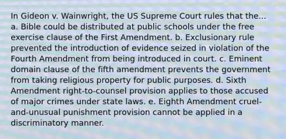 In Gideon v. Wainwright, the US Supreme Court rules that the... a. Bible could be distributed at public schools under the free exercise clause of the First Amendment. b. Exclusionary rule prevented the introduction of evidence seized in violation of the Fourth Amendment from being introduced in court. c. Eminent domain clause of the fifth amendment prevents the government from taking religious property for public purposes. d. Sixth Amendment right-to-counsel provision applies to those accused of major crimes under state laws. e. Eighth Amendment cruel-and-unusual punishment provision cannot be applied in a discriminatory manner.