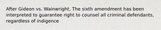 After Gideon vs. Wainwright, The sixth amendment has been interpreted to guarantee right to counsel all criminal defendants, regardless of indigence