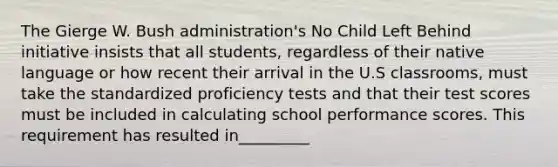 The Gierge W. Bush administration's No Child Left Behind initiative insists that all students, regardless of their native language or how recent their arrival in the U.S classrooms, must take the standardized proficiency tests and that their test scores must be included in calculating school performance scores. This requirement has resulted in_________