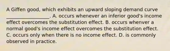 A Giffen good, which exhibits an upward sloping demand curve __________________. A. occurs whenever an inferior good's income effect overcomes the substitution effect. B. occurs whenver a normal good's income effect overcomes the substitution effect. C. occurs only when there is no income effect. D. is commonly observed in practice.