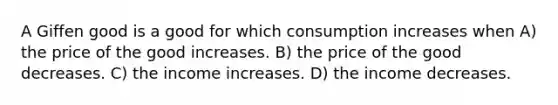 A Giffen good is a good for which consumption increases when A) the price of the good increases. B) the price of the good decreases. C) the income increases. D) the income decreases.