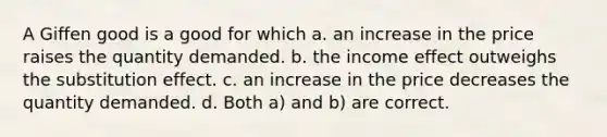 A Giffen good is a good for which a. an increase in the price raises the quantity demanded. b. the income effect outweighs the substitution effect. c. an increase in the price decreases the quantity demanded. d. Both a) and b) are correct.