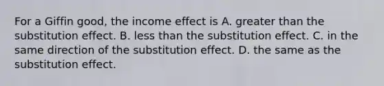 For a Giffin good, the income effect is A. greater than the substitution effect. B. less than the substitution effect. C. in the same direction of the substitution effect. D. the same as the substitution effect.