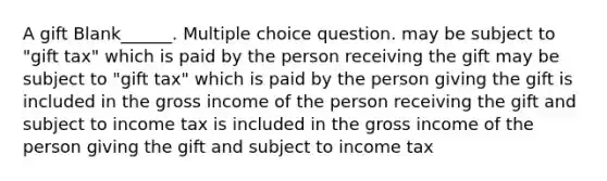 A gift Blank______. Multiple choice question. may be subject to "gift tax" which is paid by the person receiving the gift may be subject to "gift tax" which is paid by the person giving the gift is included in the gross income of the person receiving the gift and subject to income tax is included in the gross income of the person giving the gift and subject to income tax