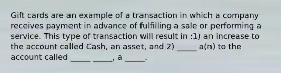 Gift cards are an example of a transaction in which a company receives payment in advance of fulfilling a sale or performing a service. This type of transaction will result in :1) an increase to the account called Cash, an asset, and 2) _____ a(n) to the account called _____ _____, a _____.