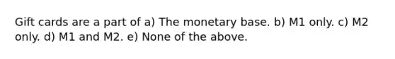 Gift cards are a part of a) The monetary base. b) M1 only. c) M2 only. d) M1 and M2. e) None of the above.