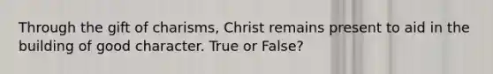 Through the gift of charisms, Christ remains present to aid in the building of good character. True or False?