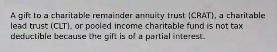 A gift to a charitable remainder annuity trust (CRAT), a charitable lead trust (CLT), or pooled income charitable fund is not tax deductible because the gift is of a partial interest.