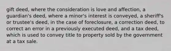 gift deed, where the consideration is love and affection, a guardian's deed, where a minor's interest is conveyed, a sheriff's or trustee's deed, in the case of foreclosure, a correction deed, to correct an error in a previously executed deed, and a tax deed, which is used to convey title to property sold by the government at a tax sale.