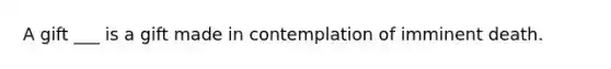 A gift ___ is a gift made in contemplation of imminent death.