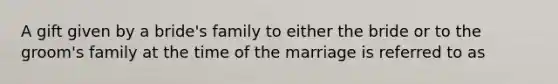 A gift given by a bride's family to either the bride or to the groom's family at the time of the marriage is referred to as