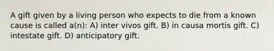 A gift given by a living person who expects to die from a known cause is called a(n): A) inter vivos gift. B) in causa mortis gift. C) intestate gift. D) anticipatory gift.