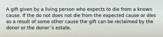 A gift given by a living person who expects to die from a known cause. If the do not does not die from the expected cause or dies as a result of some other cause the gift can be reclaimed by the donor or the donor´s estate.