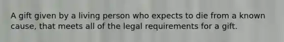 A gift given by a living person who expects to die from a known cause, that meets all of the legal requirements for a gift.