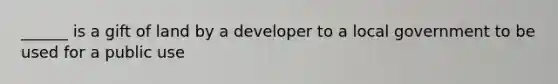 ______ is a gift of land by a developer to a local government to be used for a public use