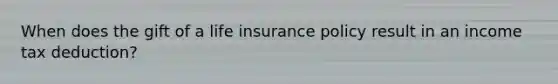 When does the gift of a life insurance policy result in an income tax deduction?