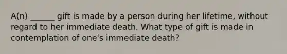 A(n) ______ gift is made by a person during her lifetime, without regard to her immediate death. What type of gift is made in contemplation of one's immediate death?