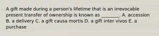 A gift made during a​ person's lifetime that is an irrevocable present transfer of ownership is known as​ ________. A. accession B. a delivery C. a gift causa mortis D. a gift inter vivos E. a purchase