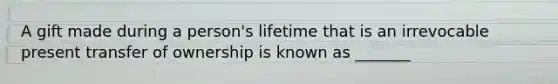 A gift made during a person's lifetime that is an irrevocable present transfer of ownership is known as _______