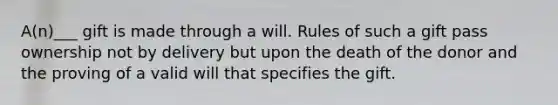 A(n)___ gift is made through a will. Rules of such a gift pass ownership not by delivery but upon the death of the donor and the proving of a valid will that specifies the gift.