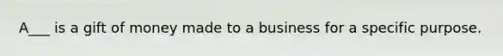 A___ is a gift of money made to a business for a specific purpose.