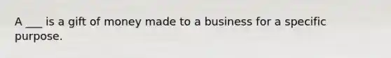 A ___ is a gift of money made to a business for a specific purpose.